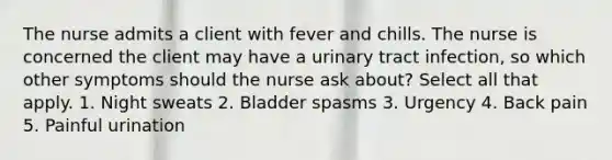 The nurse admits a client with fever and chills. The nurse is concerned the client may have a urinary tract infection, so which other symptoms should the nurse ask about? Select all that apply. 1. Night sweats 2. Bladder spasms 3. Urgency 4. Back pain 5. Painful urination