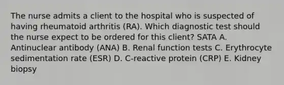 The nurse admits a client to the hospital who is suspected of having rheumatoid arthritis (RA). Which diagnostic test should the nurse expect to be ordered for this client? SATA A. Antinuclear antibody (ANA) B. Renal function tests C. Erythrocyte sedimentation rate (ESR) D. C-reactive protein (CRP) E. Kidney biopsy