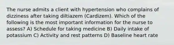 The nurse admits a client with hypertension who complains of dizziness after taking diltiazem (Cardizem). Which of the following is the most important information for the nurse to assess? A) Schedule for taking medicine B) Daily intake of potassium C) Activity and rest patterns D) Baseline heart rate