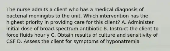 The nurse admits a client who has a medical diagnosis of bacterial meningitis to the unit. Which intervention has the highest priority in providing care for this client? A. Administer initial dose of broad-spectrum antibiotic B. Instruct the client to force fluids hourly C. Obtain results of culture and sensitivity of CSF D. Assess the client for symptoms of hyponatremia