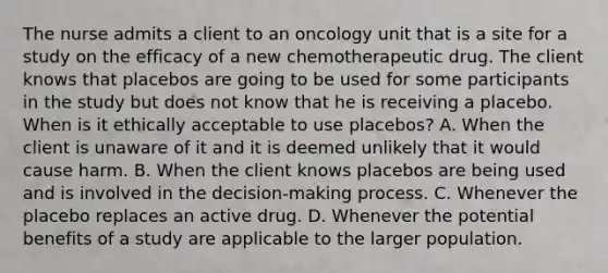 The nurse admits a client to an oncology unit that is a site for a study on the efficacy of a new chemotherapeutic drug. The client knows that placebos are going to be used for some participants in the study but does not know that he is receiving a placebo. When is it ethically acceptable to use placebos? A. When the client is unaware of it and it is deemed unlikely that it would cause harm. B. When the client knows placebos are being used and is involved in the decision-making process. C. Whenever the placebo replaces an active drug. D. Whenever the potential benefits of a study are applicable to the larger population.