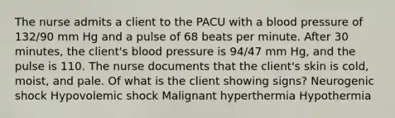 The nurse admits a client to the PACU with a blood pressure of 132/90 mm Hg and a pulse of 68 beats per minute. After 30 minutes, the client's blood pressure is 94/47 mm Hg, and the pulse is 110. The nurse documents that the client's skin is cold, moist, and pale. Of what is the client showing signs? Neurogenic shock Hypovolemic shock Malignant hyperthermia Hypothermia