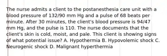 The nurse admits a client to the postanesthesia care unit with a blood pressure of 132/90 mm Hg and a pulse of 68 beats per minute. After 30 minutes, the client's blood pressure is 94/47 mm Hg, and the pulse is 110. The nurse documents that the client's skin is cold, moist, and pale. This client is showing signs of what potential issue? A. Hypothermia B. Hypovolemic shock C. Neurogenic shock D. Malignant hyperthermia