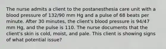 The nurse admits a client to the postanesthesia care unit with a blood pressure of 132/90 mm Hg and a pulse of 68 beats per minute. After 30 minutes, the client's blood pressure is 94/47 mm Hg, and the pulse is 110. The nurse documents that the client's skin is cold, moist, and pale. This client is showing signs of what potential issue?