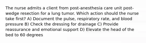 The nurse admits a client from post-anesthesia care unit post-wedge resection for a lung tumor. Which action should the nurse take first? A) Document the pulse, respiratory rate, and blood pressure B) Check the dressing for drainage C) Provide reassurance and emotional support D) Elevate the head of the bed to 60 degrees