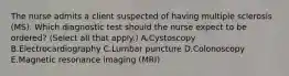 The nurse admits a client suspected of having multiple sclerosis​ (MS). Which diagnostic test should the nurse expect to be​ ordered? (Select all that​ apply.) A.Cystoscopy B.Electrocardiography C.Lumbar puncture D.Colonoscopy E.Magnetic resonance imaging​ (MRI)