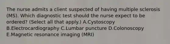 The nurse admits a client suspected of having multiple sclerosis​ (MS). Which diagnostic test should the nurse expect to be​ ordered? (Select all that​ apply.) A.Cystoscopy B.Electrocardiography C.Lumbar puncture D.Colonoscopy E.Magnetic resonance imaging​ (MRI)