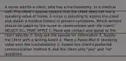 A nurse admits a client, who has a tracheostomy, to a medical unit. The client's spouse reports that the client does not use a speaking valve at home. A nurse is planning to assess the client and obtain a medical history of present symptoms. Which actions should be taken by the nurse to communicate with the client? SELECT ALL THAT APPLY. 1. Make eye contact and speak to the client directly 2. Only ask the spouse for information 3. Supply the client with a writing board 4. Place a Passy-Muir® speaking valve over the tracheostomy 5. Assess the client's preferred communication method 6. Ask the client only "yes" and "no" questions