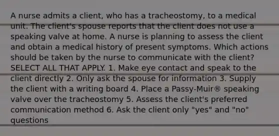 A nurse admits a client, who has a tracheostomy, to a medical unit. The client's spouse reports that the client does not use a speaking valve at home. A nurse is planning to assess the client and obtain a medical history of present symptoms. Which actions should be taken by the nurse to communicate with the client? SELECT ALL THAT APPLY. 1. Make eye contact and speak to the client directly 2. Only ask the spouse for information 3. Supply the client with a writing board 4. Place a Passy-Muir® speaking valve over the tracheostomy 5. Assess the client's preferred communication method 6. Ask the client only "yes" and "no" questions