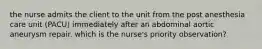 the nurse admits the client to the unit from the post anesthesia care unit (PACU) immediately after an abdominal aortic aneurysm repair. which is the nurse's priority observation?