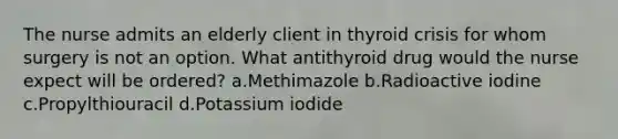 The nurse admits an elderly client in thyroid crisis for whom surgery is not an option. What antithyroid drug would the nurse expect will be ordered? a.Methimazole b.Radioactive iodine c.Propylthiouracil d.Potassium iodide