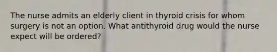 The nurse admits an elderly client in thyroid crisis for whom surgery is not an option. What antithyroid drug would the nurse expect will be ordered?