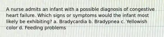 A nurse admits an infant with a possible diagnosis of congestive heart failure. Which signs or symptoms would the infant most likely be exhibiting? a. Bradycardia b. Bradypnea c. Yellowish color d. Feeding problems