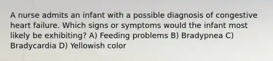 A nurse admits an infant with a possible diagnosis of congestive heart failure. Which signs or symptoms would the infant most likely be exhibiting? A) Feeding problems B) Bradypnea C) Bradycardia D) Yellowish color