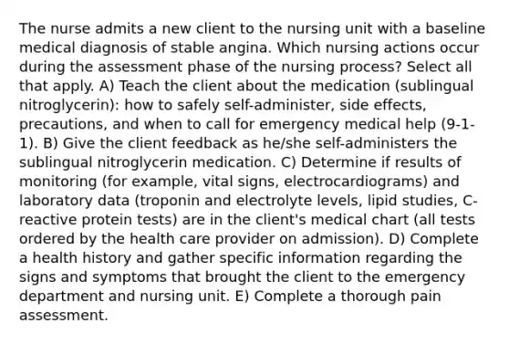 The nurse admits a new client to the nursing unit with a baseline medical diagnosis of stable angina. Which nursing actions occur during the assessment phase of the nursing ​process? Select all that apply. A) Teach the client about the medication​ (sublingual nitroglycerin): how to safely​ self-administer, side​ effects, precautions, and when to call for emergency medical help​ (9-1-1). B) Give the client feedback as​ he/she self-administers the sublingual nitroglycerin medication. C) Determine if results of monitoring​ (for example, vital​ signs, electrocardiograms) and laboratory data​ (troponin and electrolyte​ levels, lipid​ studies, C-reactive protein​ tests) are in the client​'s medical chart​ (all tests ordered by the health care provider on​ admission). D) Complete a health history and gather specific information regarding the signs and symptoms that brought the client to the emergency department and nursing unit. E) Complete a thorough pain assessment.