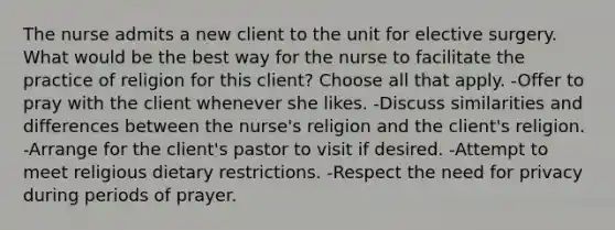 The nurse admits a new client to the unit for elective surgery. What would be the best way for the nurse to facilitate the practice of religion for this client? Choose all that apply. -Offer to pray with the client whenever she likes. -Discuss similarities and differences between the nurse's religion and the client's religion. -Arrange for the client's pastor to visit if desired. -Attempt to meet religious dietary restrictions. -Respect the need for privacy during periods of prayer.