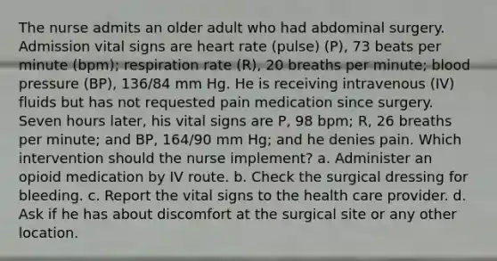 The nurse admits an older adult who had abdominal surgery. Admission vital signs are heart rate (pulse) (P), 73 beats per minute (bpm); respiration rate (R), 20 breaths per minute; blood pressure (BP), 136/84 mm Hg. He is receiving intravenous (IV) fluids but has not requested pain medication since surgery. Seven hours later, his vital signs are P, 98 bpm; R, 26 breaths per minute; and BP, 164/90 mm Hg; and he denies pain. Which intervention should the nurse implement? a. Administer an opioid medication by IV route. b. Check the surgical dressing for bleeding. c. Report the vital signs to the health care provider. d. Ask if he has about discomfort at the surgical site or any other location.