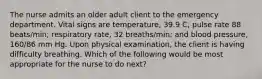 The nurse admits an older adult client to the emergency department. Vital signs are temperature, 39.9 C; pulse rate 88 beats/min; respiratory rate, 32 breaths/min; and blood pressure, 160/86 mm Hg. Upon physical examination, the client is having difficulty breathing. Which of the following would be most appropriate for the nurse to do next?