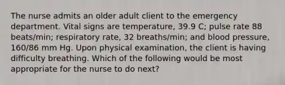 The nurse admits an older adult client to the emergency department. Vital signs are temperature, 39.9 C; pulse rate 88 beats/min; respiratory rate, 32 breaths/min; and blood pressure, 160/86 mm Hg. Upon physical examination, the client is having difficulty breathing. Which of the following would be most appropriate for the nurse to do next?