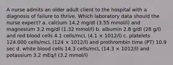 A nurse admits an older adult client to the hospital with a diagnosis of failure to thrive. Which laboratory data should the nurse expect? a. calcium 14.2 mg/dl (3.55 mmol/l) and magnesium 3.2 mg/dl (1.32 mmol/l) b. albumin 2.8 g/dl (28 g/l) and red blood cells 4.1 cells/mcL (4.1 × 1012/l) c. platelets 124.000 cells/mcL (124 × 1012/l) and prothrombin time (PT) 10.9 sec d. white blood cells 14.3 cells/mcL (14.3 × 1012/l) and potassium 3.2 mEq/l (3.2 mmol/l)