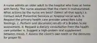 A nurse admits an older adult to the hospital who lives at home with family. The nurse assesses that the client is malnourished. What actions by the nurse are best? (Select all that apply.) a. Contact Adult Protective Services or hospital social work. b. Request the primary health care provider prescribes tube feedings. c. Perform and document results of a Braden Scale assessment. d. Request a dietary consultation from the health care provider. e. Suggest a high-protein oral supplement between meals. f. Assess the client's own teeth or the dentures for proper fit.