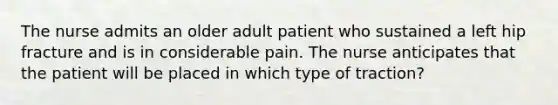 The nurse admits an older adult patient who sustained a left hip fracture and is in considerable pain. The nurse anticipates that the patient will be placed in which type of traction?