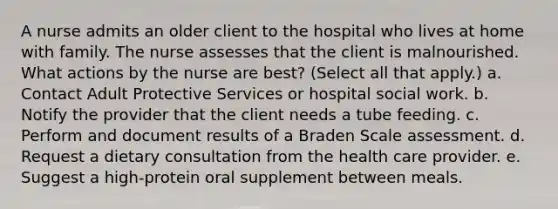 A nurse admits an older client to the hospital who lives at home with family. The nurse assesses that the client is malnourished. What actions by the nurse are best? (Select all that apply.) a. Contact Adult Protective Services or hospital social work. b. Notify the provider that the client needs a tube feeding. c. Perform and document results of a Braden Scale assessment. d. Request a dietary consultation from the health care provider. e. Suggest a high-protein oral supplement between meals.