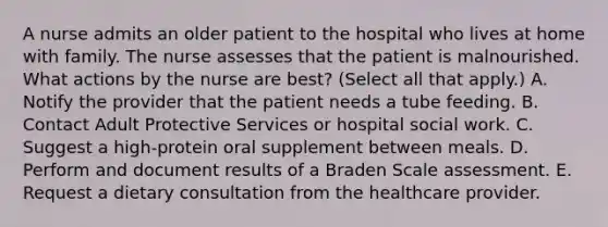 A nurse admits an older patient to the hospital who lives at home with family. The nurse assesses that the patient is malnourished. What actions by the nurse are best? (Select all that apply.) A. Notify the provider that the patient needs a tube feeding. B. Contact Adult Protective Services or hospital social work. C. Suggest a high-protein oral supplement between meals. D. Perform and document results of a Braden Scale assessment. E. Request a dietary consultation from the healthcare provider.