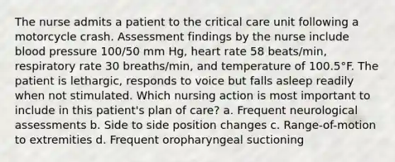 The nurse admits a patient to the critical care unit following a motorcycle crash. Assessment findings by the nurse include blood pressure 100/50 mm Hg, heart rate 58 beats/min, respiratory rate 30 breaths/min, and temperature of 100.5°F. The patient is lethargic, responds to voice but falls asleep readily when not stimulated. Which nursing action is most important to include in this patient's plan of care? a. Frequent neurological assessments b. Side to side position changes c. Range-of-motion to extremities d. Frequent oropharyngeal suctioning