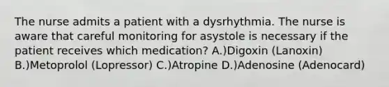 The nurse admits a patient with a dysrhythmia. The nurse is aware that careful monitoring for asystole is necessary if the patient receives which medication? A.)Digoxin (Lanoxin) B.)Metoprolol (Lopressor) C.)Atropine D.)Adenosine (Adenocard)