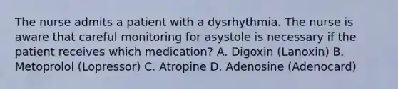 The nurse admits a patient with a dysrhythmia. The nurse is aware that careful monitoring for asystole is necessary if the patient receives which medication? A. Digoxin (Lanoxin) B. Metoprolol (Lopressor) C. Atropine D. Adenosine (Adenocard)