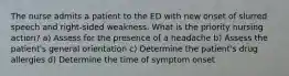 The nurse admits a patient to the ED with new onset of slurred speech and right-sided weakness. What is the priority nursing action? a) Assess for the presence of a headache b) Assess the patient's general orientation c) Determine the patient's drug allergies d) Determine the time of symptom onset