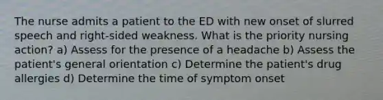 The nurse admits a patient to the ED with new onset of slurred speech and right-sided weakness. What is the priority nursing action? a) Assess for the presence of a headache b) Assess the patient's general orientation c) Determine the patient's drug allergies d) Determine the time of symptom onset