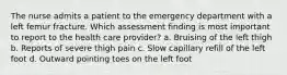 The nurse admits a patient to the emergency department with a left femur fracture. Which assessment finding is most important to report to the health care provider? a. Bruising of the left thigh b. Reports of severe thigh pain c. Slow capillary refill of the left foot d. Outward pointing toes on the left foot