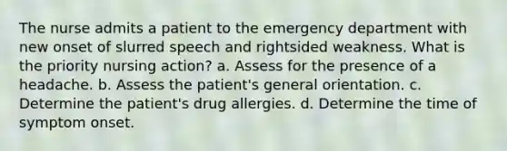 The nurse admits a patient to the emergency department with new onset of slurred speech and rightsided weakness. What is the priority nursing action? a. Assess for the presence of a headache. b. Assess the patient's general orientation. c. Determine the patient's drug allergies. d. Determine the time of symptom onset.