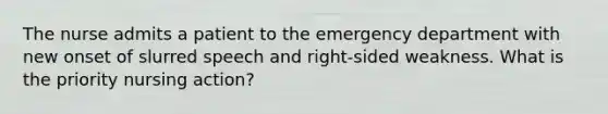 The nurse admits a patient to the emergency department with new onset of slurred speech and right-sided weakness. What is the priority nursing action?