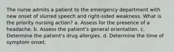 The nurse admits a patient to the emergency department with new onset of slurred speech and right-sided weakness. What is the priority nursing action? a. Assess for the presence of a headache. b. Assess the patient's general orientation. c. Determine the patient's drug allergies. d. Determine the time of symptom onset.