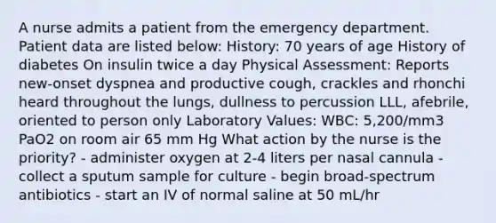 A nurse admits a patient from the emergency department. Patient data are listed below: History: 70 years of age History of diabetes On insulin twice a day Physical Assessment: Reports new-onset dyspnea and productive cough, crackles and rhonchi heard throughout the lungs, dullness to percussion LLL, afebrile, oriented to person only Laboratory Values: WBC: 5,200/mm3 PaO2 on room air 65 mm Hg What action by the nurse is the priority? - administer oxygen at 2-4 liters per nasal cannula - collect a sputum sample for culture - begin broad-spectrum antibiotics - start an IV of normal saline at 50 mL/hr