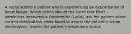 A nurse admits a patient who is experiencing an exacerbation of heart failure. Which action should the nurse take first? -administer intravenous Furosemide (Lasix) -ask the patient about current medications -draw blood to assess the patient's serum electrolytes - assess the patient's respiratory status