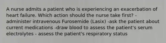 A nurse admits a patient who is experiencing an exacerbation of heart failure. Which action should the nurse take first? -administer intravenous Furosemide (Lasix) -ask the patient about current medications -draw blood to assess the patient's serum electrolytes - assess the patient's respiratory status