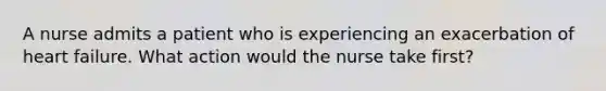 A nurse admits a patient who is experiencing an exacerbation of heart failure. What action would the nurse take first?