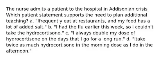 The nurse admits a patient to the hospital in Addisonian crisis. Which patient statement supports the need to plan additional teaching? a. "Ifrequently eat at restaurants, and my food has a lot of added salt." b. "I had the flu earlier this week, so I couldn't take the hydrocortisone." c. "I always double my dose of hydrocortisone on the days that I go for a long run." d. "Itake twice as much hydrocortisone in the morning dose as I do in the afternoon."