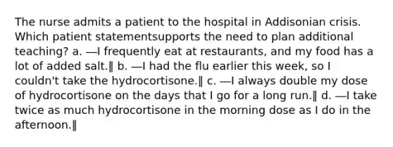 The nurse admits a patient to the hospital in Addisonian crisis. Which patient statementsupports the need to plan additional teaching? a. ―I frequently eat at restaurants, and my food has a lot of added salt.‖ b. ―I had the flu earlier this week, so I couldn't take the hydrocortisone.‖ c. ―I always double my dose of hydrocortisone on the days that I go for a long run.‖ d. ―I take twice as much hydrocortisone in the morning dose as I do in the afternoon.‖