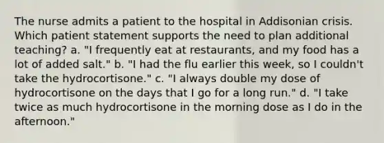 The nurse admits a patient to the hospital in Addisonian crisis. Which patient statement supports the need to plan additional teaching? a. "I frequently eat at restaurants, and my food has a lot of added salt." b. "I had the flu earlier this week, so I couldn't take the hydrocortisone." c. "I always double my dose of hydrocortisone on the days that I go for a long run." d. "I take twice as much hydrocortisone in the morning dose as I do in the afternoon."