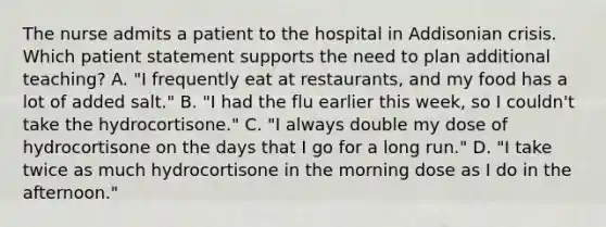 The nurse admits a patient to the hospital in Addisonian crisis. Which patient statement supports the need to plan additional teaching? A. "I frequently eat at restaurants, and my food has a lot of added salt." B. "I had the flu earlier this week, so I couldn't take the hydrocortisone." C. "I always double my dose of hydrocortisone on the days that I go for a long run." D. "I take twice as much hydrocortisone in the morning dose as I do in the afternoon."