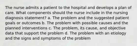 The nurse admits a patient to the hospital and develops a plan of care. What components should the nurse include in the nursing diagnosis statement? a. The problem and the suggested patient goals or outcomes b. The problem with possible causes and the planned interventions c. The problem, its cause, and objective data that support the problem d. The problem with an etiology and the signs and symptoms of the problem