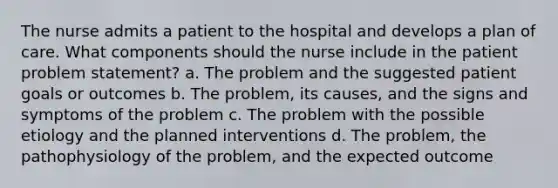 The nurse admits a patient to the hospital and develops a plan of care. What components should the nurse include in the patient problem statement? a. The problem and the suggested patient goals or outcomes b. The problem, its causes, and the signs and symptoms of the problem c. The problem with the possible etiology and the planned interventions d. The problem, the pathophysiology of the problem, and the expected outcome