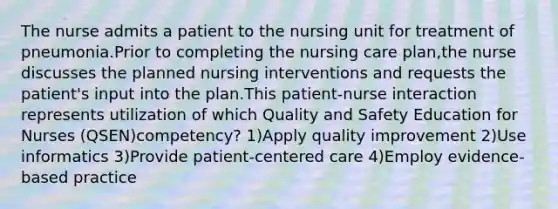 The nurse admits a patient to the nursing unit for treatment of pneumonia.Prior to completing the nursing care plan,the nurse discusses the planned nursing interventions and requests the patient's input into the plan.This patient-nurse interaction represents utilization of which Quality and Safety Education for Nurses (QSEN)competency? 1)Apply quality improvement 2)Use informatics 3)Provide patient-centered care 4)Employ evidence-based practice