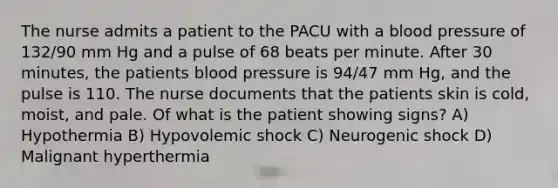 The nurse admits a patient to the PACU with a blood pressure of 132/90 mm Hg and a pulse of 68 beats per minute. After 30 minutes, the patients blood pressure is 94/47 mm Hg, and the pulse is 110. The nurse documents that the patients skin is cold, moist, and pale. Of what is the patient showing signs? A) Hypothermia B) Hypovolemic shock C) Neurogenic shock D) Malignant hyperthermia