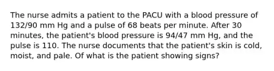 The nurse admits a patient to the PACU with a blood pressure of 132/90 mm Hg and a pulse of 68 beats per minute. After 30 minutes, the patient's blood pressure is 94/47 mm Hg, and the pulse is 110. The nurse documents that the patient's skin is cold, moist, and pale. Of what is the patient showing signs?